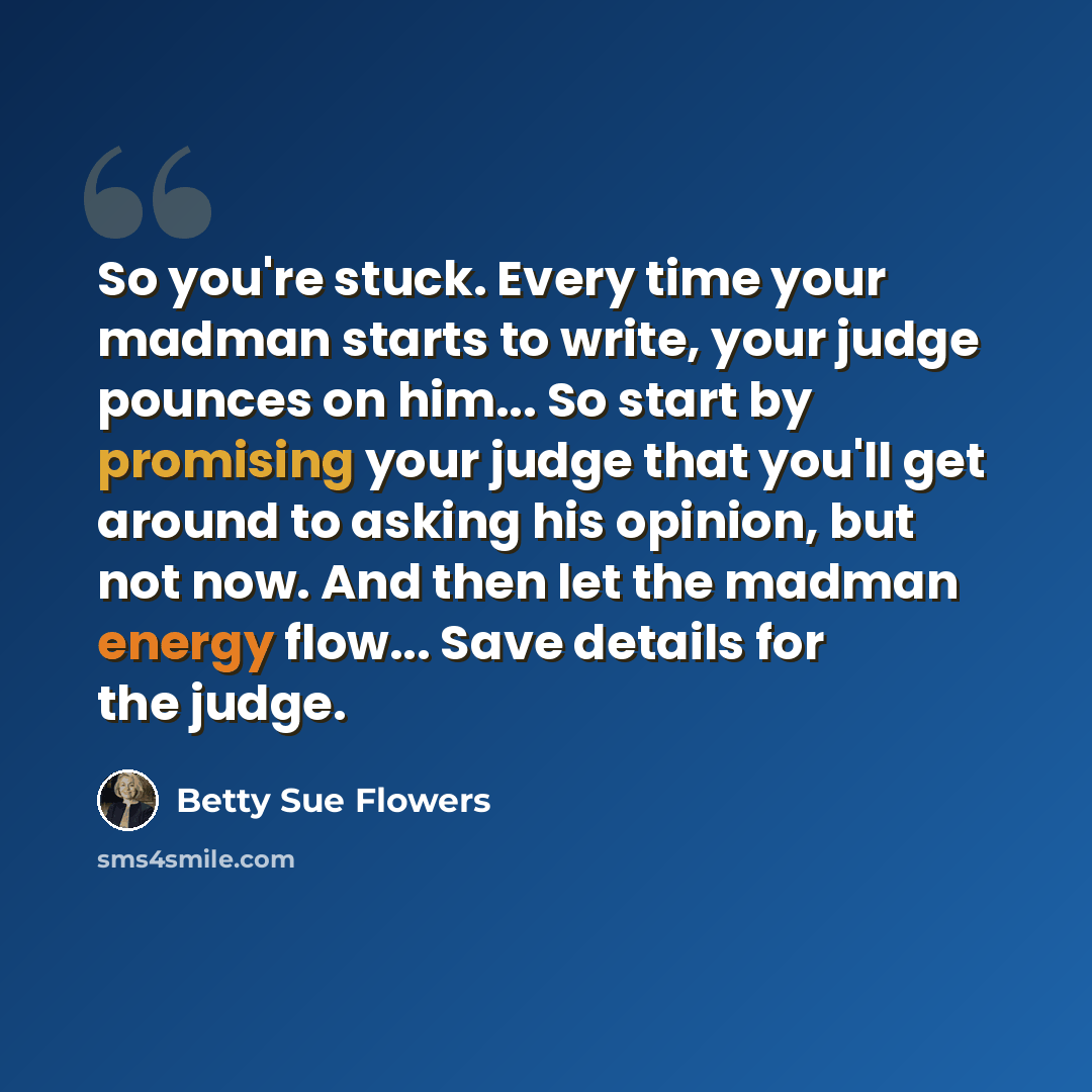 “So you're stuck. Every time your madman starts to write, your judge pounces on him... So start by promising your judge that you'll get around to asking his opinion, but not now. And then let the madman energy flow... Save details for the judge.” quote by Betty Sue Flowers