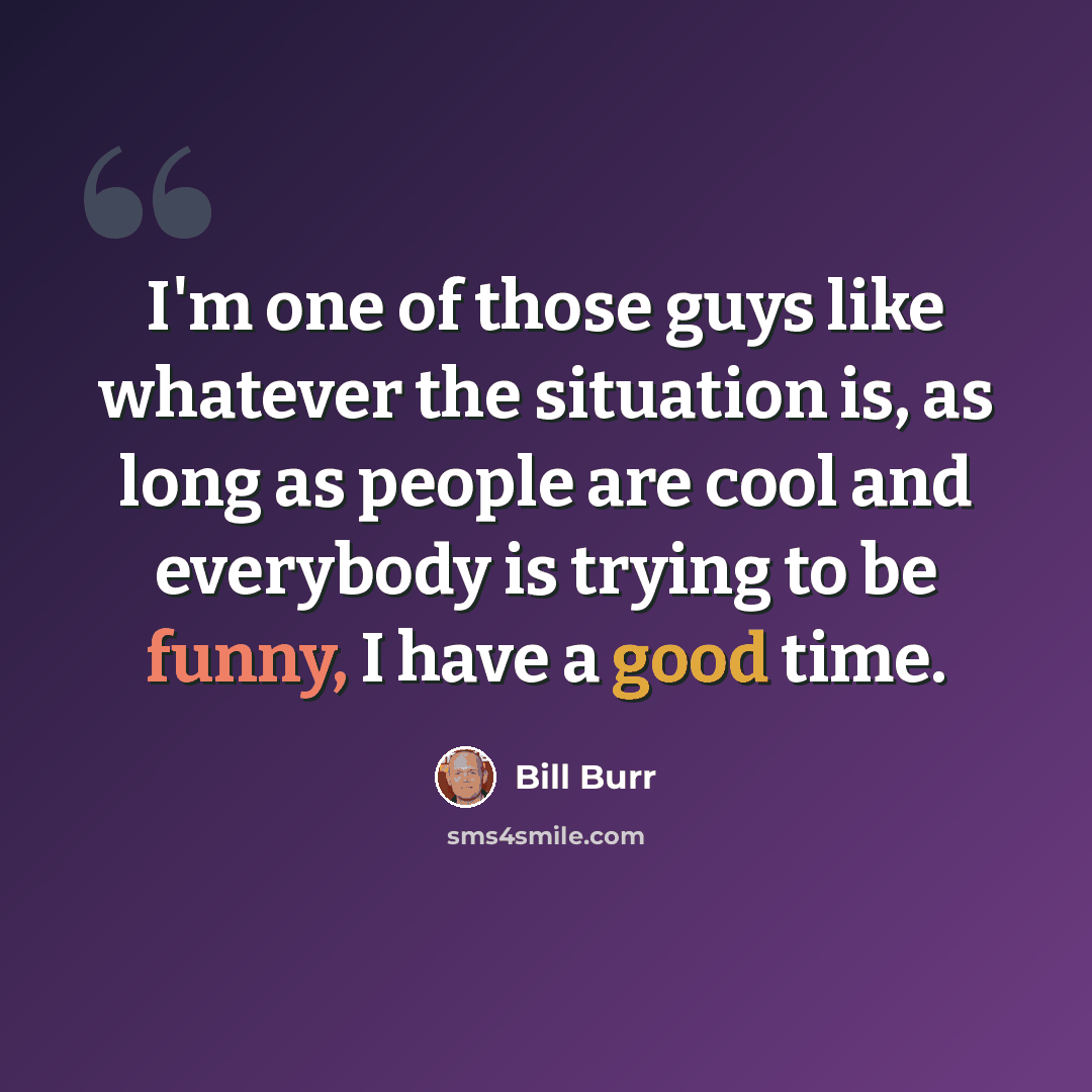 “I'm one of those guys like whatever the situation is, as long as people are cool and everybody is trying to be funny, I have a good time.” quote by Bill Burr