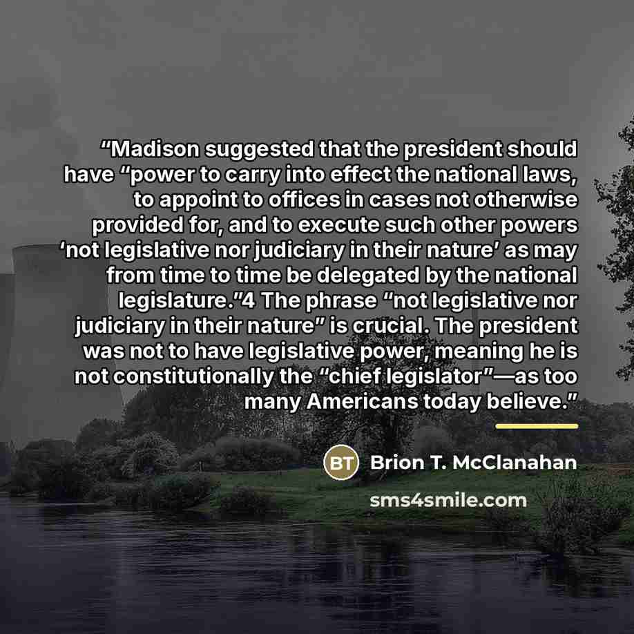 “Madison suggested that the president should have “power to carry into effect the national laws, to appoint to offices in cases not otherwise provided for, and to execute such other powers ‘not legislative nor judiciary in their nature’ as may from time to time be delegated by the national…” quote by Brion T. McClanahan