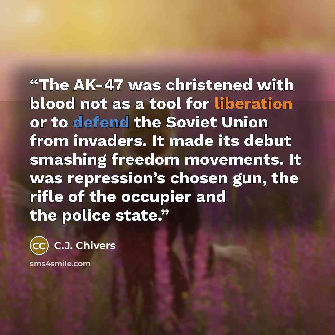 “The AK-47 was christened with blood not as a tool for liberation or to defend the Soviet Union from invaders. It made its debut smashing freedom movements. It was repression’s chosen gun, the rifle of the occupier and the police state.” quote by C.J. Chivers