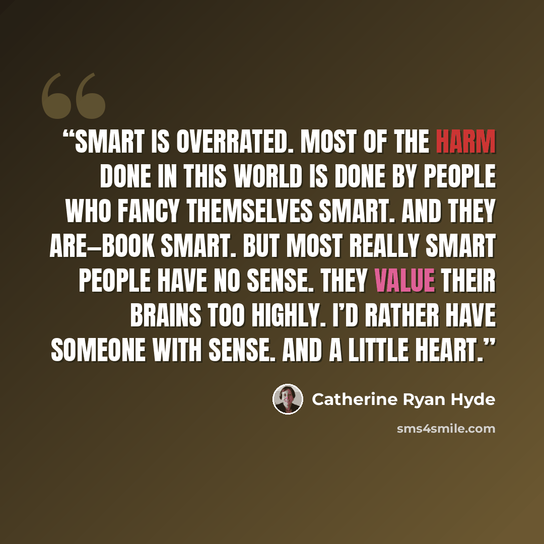 “Smart is overrated. Most of the harm done in this world is done by people who fancy themselves smart. And they are—book smart. But most really smart people have no sense. They value their brains too highly. I’d rather have someone with sense. And a little heart.” quote by Catherine Ryan Hyde