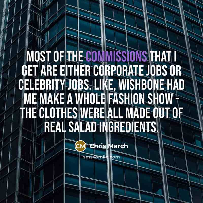 “Most of the commissions that I get are either corporate jobs or celebrity jobs. Like, Wishbone had me make a whole fashion show - the clothes were all made out of real salad ingredients.” quote by Chris March