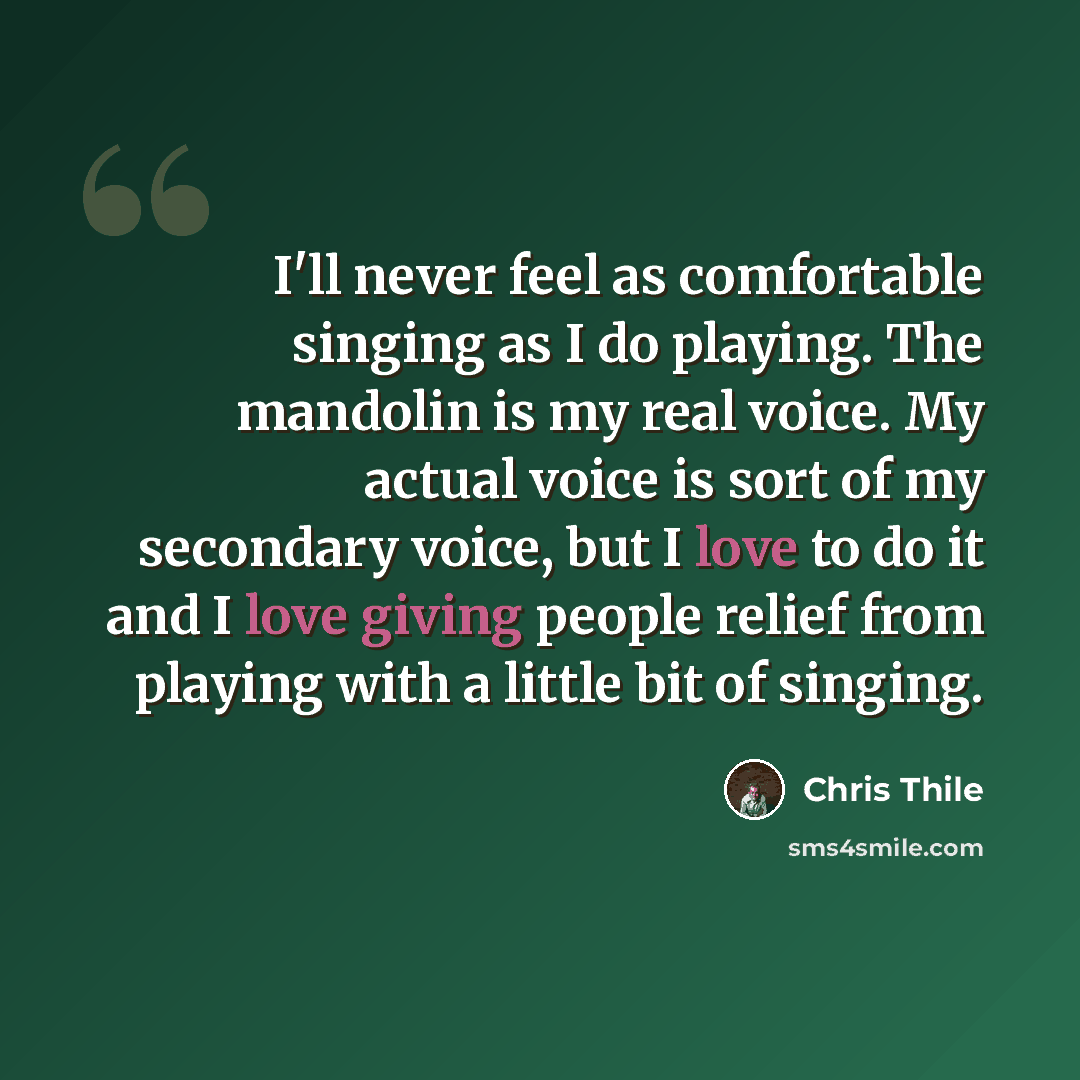 “I'll never feel as comfortable singing as I do playing. The mandolin is my real voice. My actual voice is sort of my secondary voice, but I love to do it and I love giving people relief from playing with a little bit of singing.” quote by Chris Thile