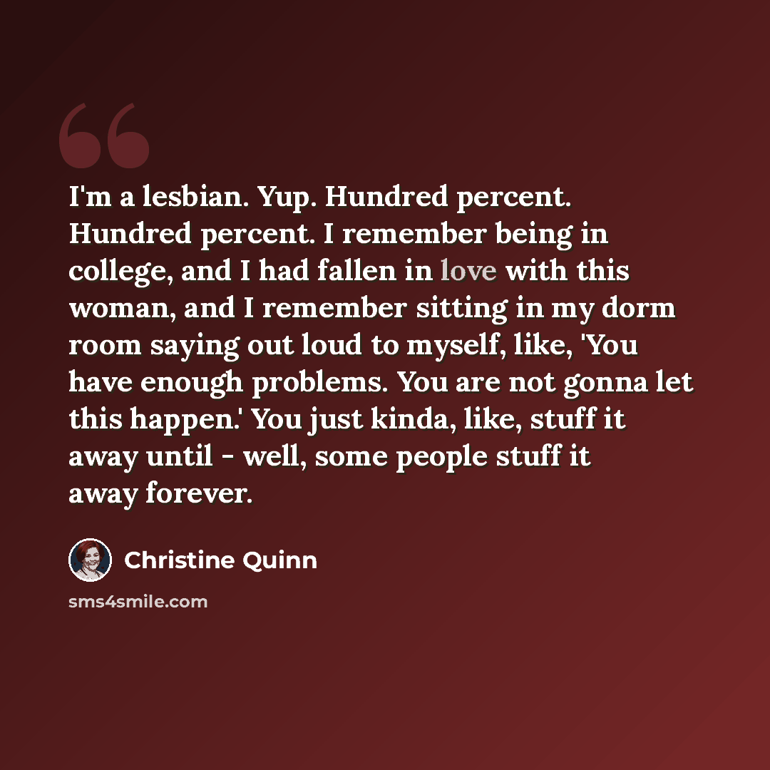 “I'm a lesbian. Yup. Hundred percent. Hundred percent. I remember being in college, and I had fallen in love with this woman, and I remember sitting in my dorm room saying out loud to myself, like, 'You have enough problems. You are not gonna let this happen.' You just kinda, like, stuff it away…” quote by Christine Quinn