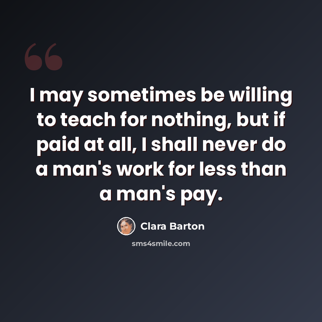 “I may sometimes be willing to teach for nothing, but if paid at all, I shall never do a man's work for less than a man's pay.” quote by Clara Barton