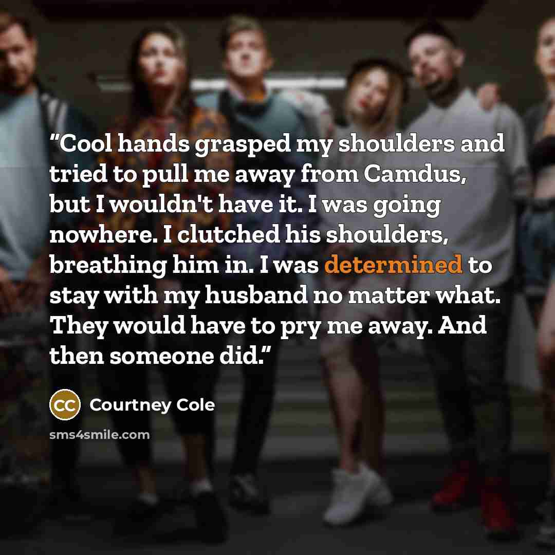 “Cool hands grasped my shoulders and tried to pull me away from Camdus, but I wouldn't have it. I was going nowhere. I clutched his shoulders, breathing him in. I was determined to stay with my husband no matter what. They would have to pry me away. And then someone did.” quote by Courtney Cole