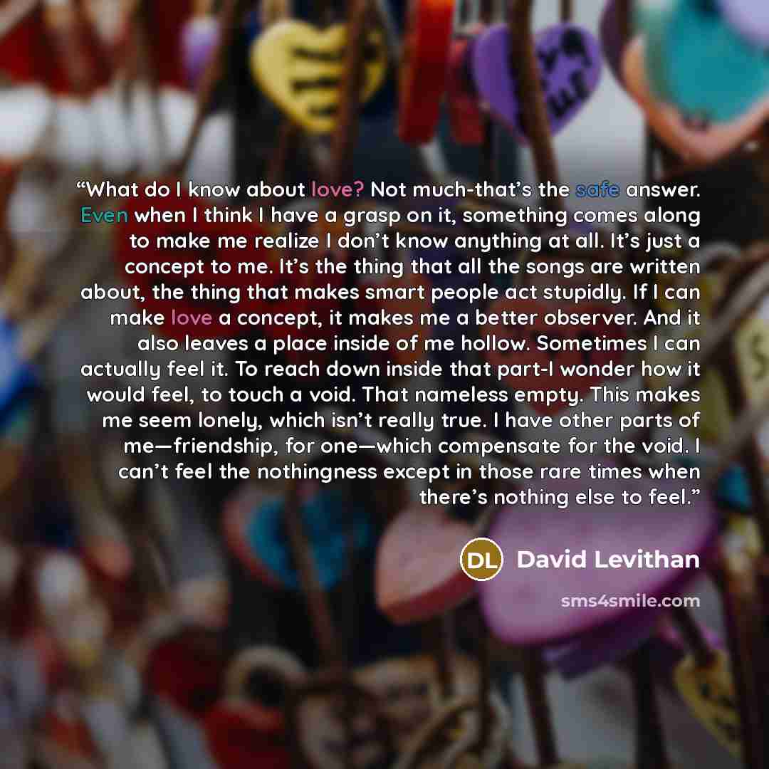 “What do I know about love? Not much-that’s the safe answer. Even when I think I have a grasp on it, something comes along to make me realize I don’t know anything at all. It’s just a concept to me. It’s the thing that all the songs are written about, the thing that makes smart people act stupidly…” quote by David Levithan