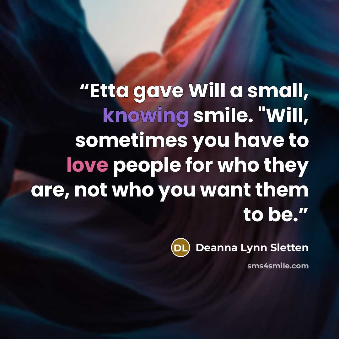 “Etta gave Will a small, knowing smile. "Will, sometimes you have to love people for who they are, not who you want them to be.” quote by Deanna Lynn Sletten