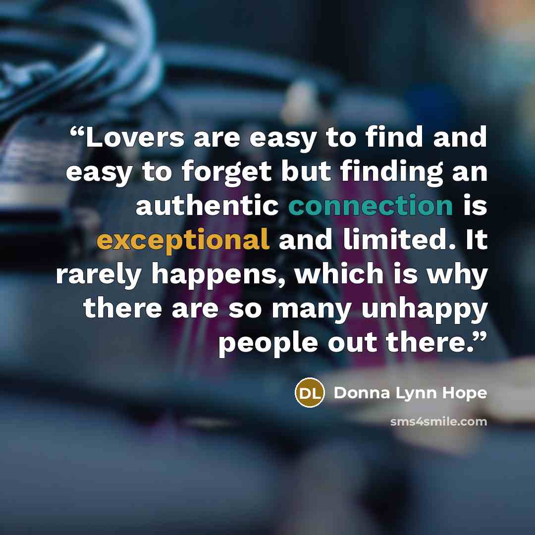 “Lovers are easy to find and easy to forget but finding an authentic connection is exceptional and limited. It rarely happens, which is why there are so many unhappy people out there.” quote by Donna Lynn Hope