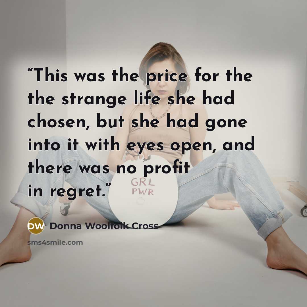“This was the price for the the strange life she had chosen, but she had gone into it with eyes open, and there was no profit in regret.” quote by Donna Woolfolk Cross