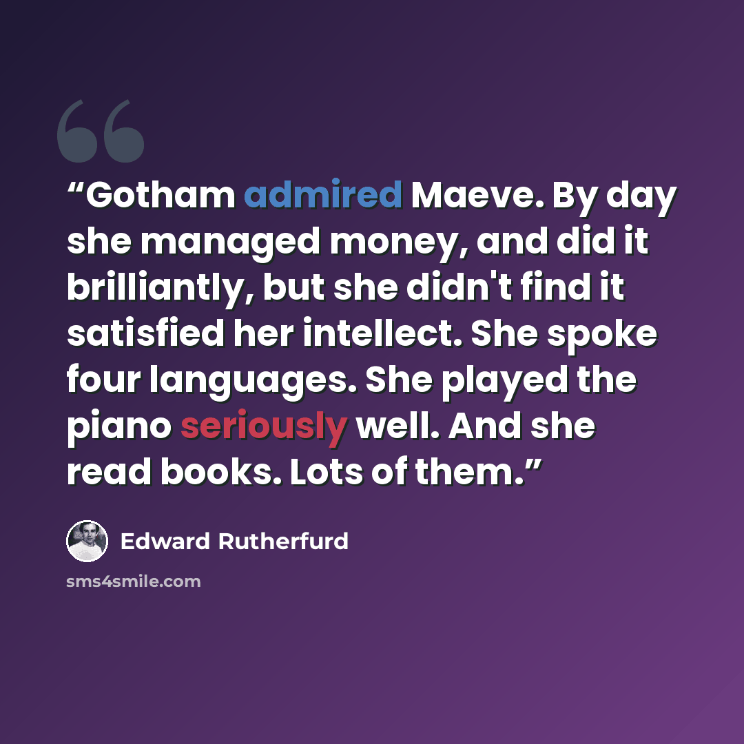 “Gotham admired Maeve. By day she managed money, and did it brilliantly, but she didn't find it satisfied her intellect. She spoke four languages. She played the piano seriously well. And she read books. Lots of them.” quote by Edward Rutherfurd