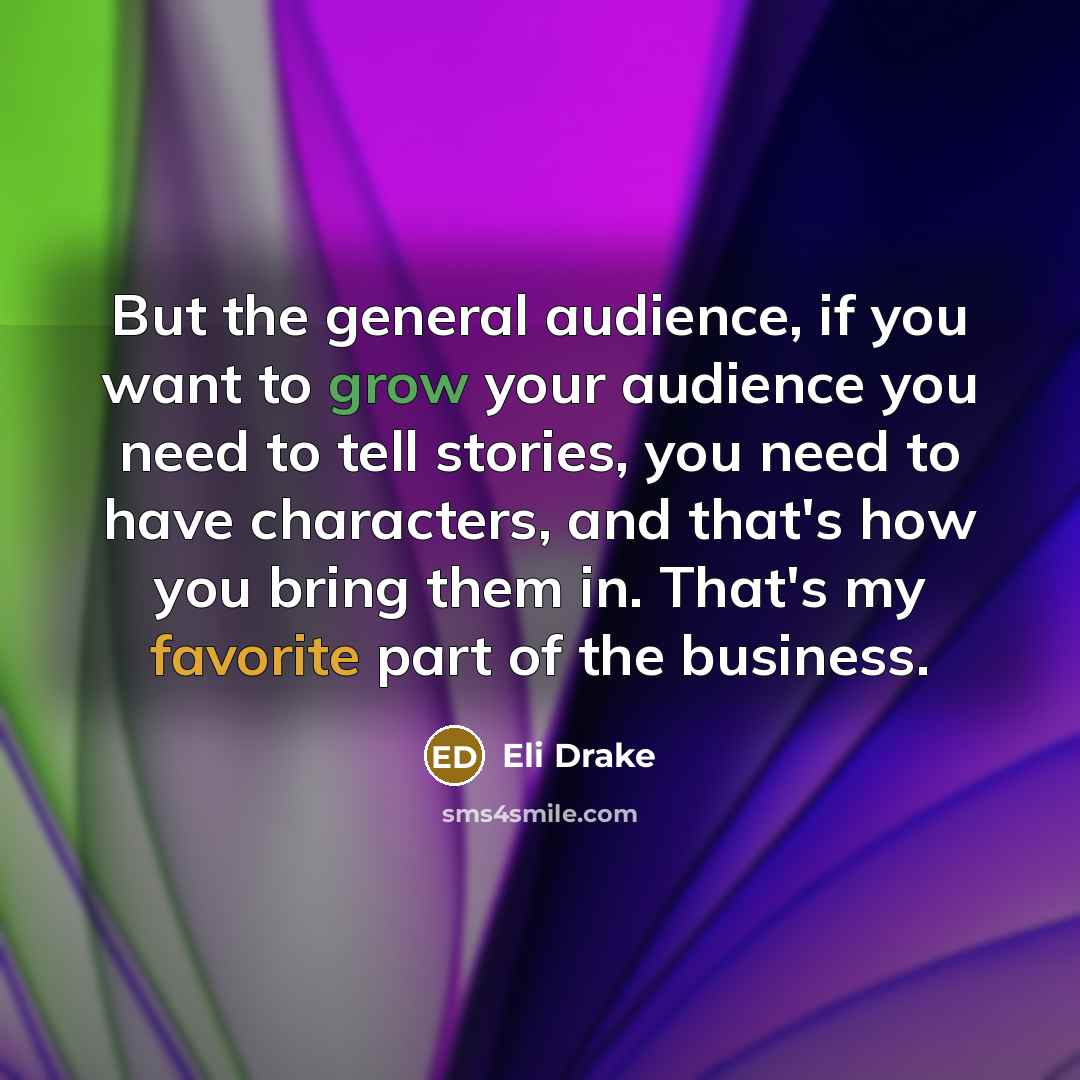 “But the general audience, if you want to grow your audience you need to tell stories, you need to have characters, and that's how you bring them in. That's my favorite part of the business.” quote by Eli Drake