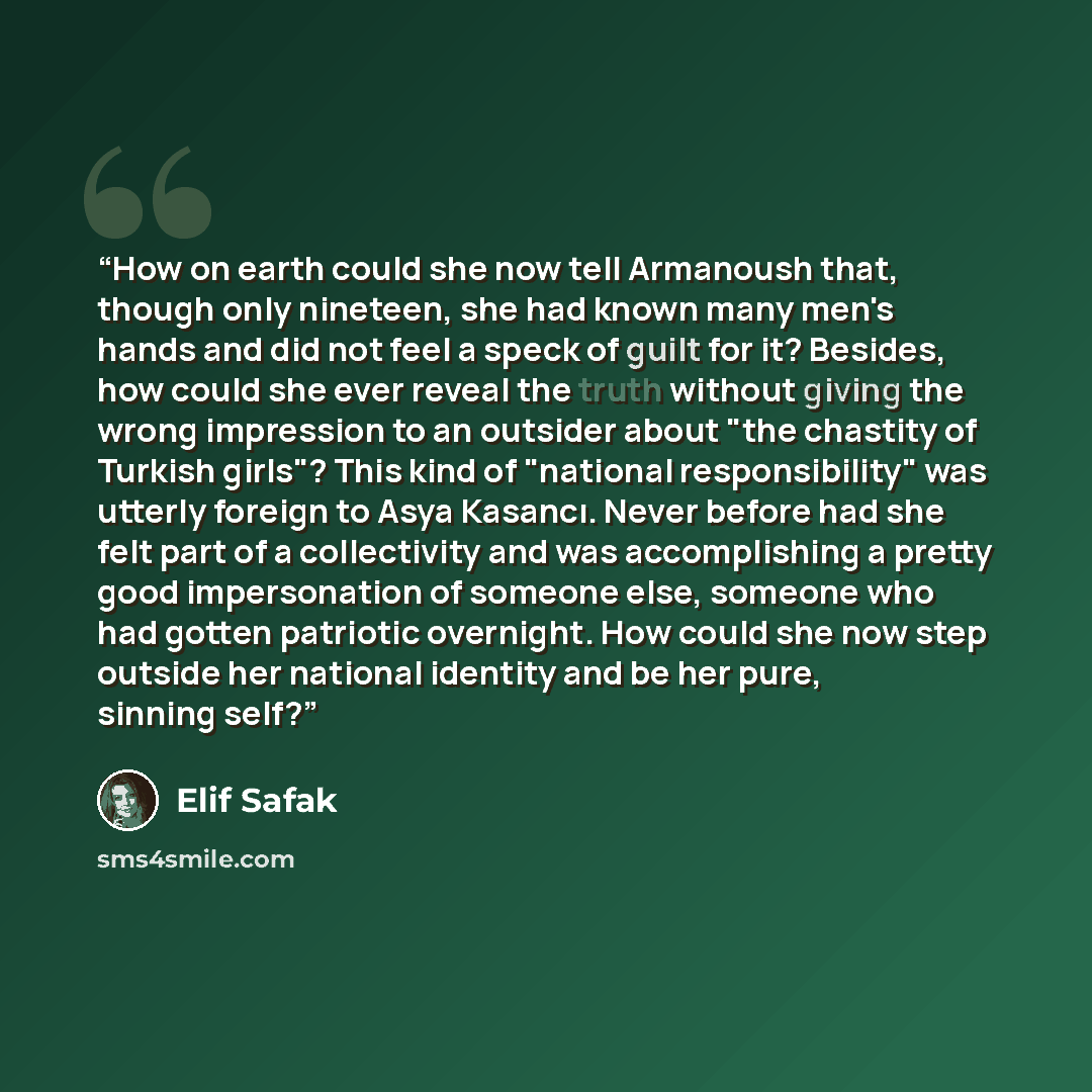 “How on earth could she now tell Armanoush that, though only nineteen, she had known many men's hands and did not feel a speck of guilt for it? Besides, how could she ever reveal the truth without giving the wrong impression to an outsider about "the chastity of Turkish girls"? This kind of…” quote by Elif Şafak
