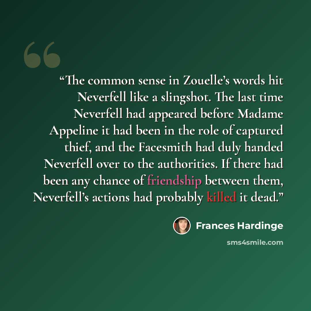 “The common sense in Zouelle’s words hit Neverfell like a slingshot. The last time Neverfell had appeared before Madame Appeline it had been in the role of captured thief, and the Facesmith had duly handed Neverfell over to the authorities. If there had been any chance of friendship between them…” quote by Frances Hardinge