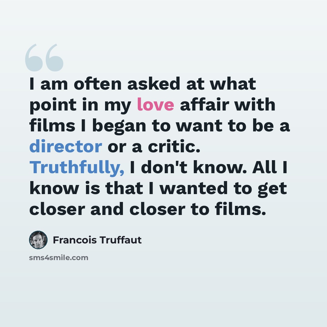 “I am often asked at what point in my love affair with films I began to want to be a director or a critic. Truthfully, I don't know. All I know is that I wanted to get closer and closer to films.” quote by Francois Truffaut