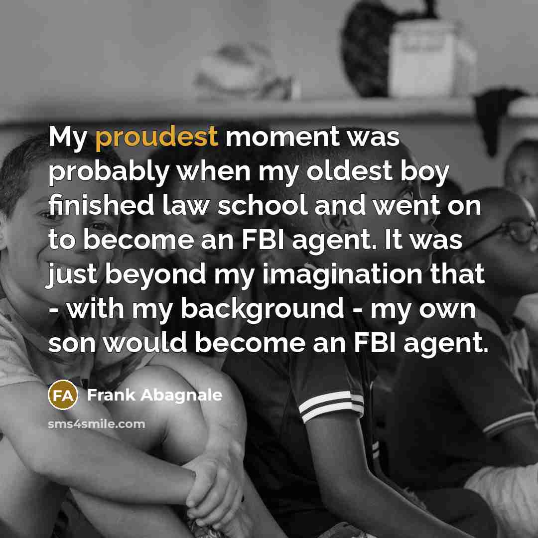“My proudest moment was probably when my oldest boy finished law school and went on to become an FBI agent. It was just beyond my imagination that - with my background - my own son would become an FBI agent.” quote by Frank Abagnale