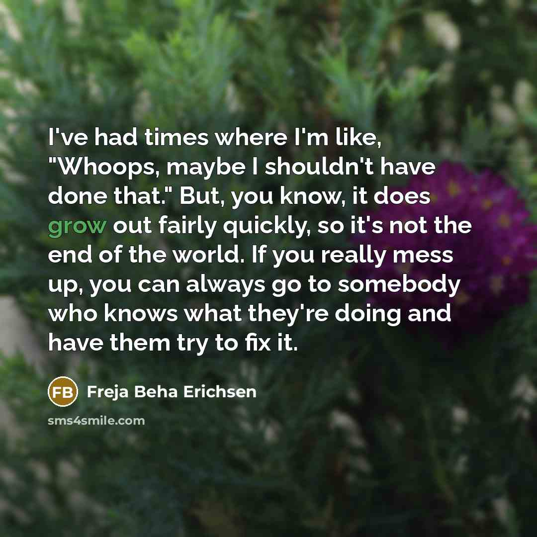 “I've had times where I'm like, "Whoops, maybe I shouldn't have done that." But, you know, it does grow out fairly quickly, so it's not the end of the world. If you really mess up, you can always go to somebody who knows what they're doing and have them try to fix it.” quote by Freja Beha Erichsen