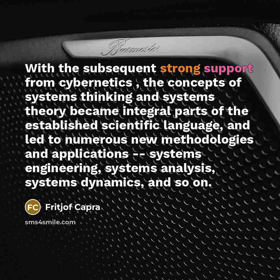 “With the subsequent strong support from cybernetics , the concepts of systems thinking and systems theory became integral parts of the established scientific language, and led to numerous new methodologies and applications -- systems engineering, systems analysis, systems dynamics, and so on.” quote by Fritjof Capra