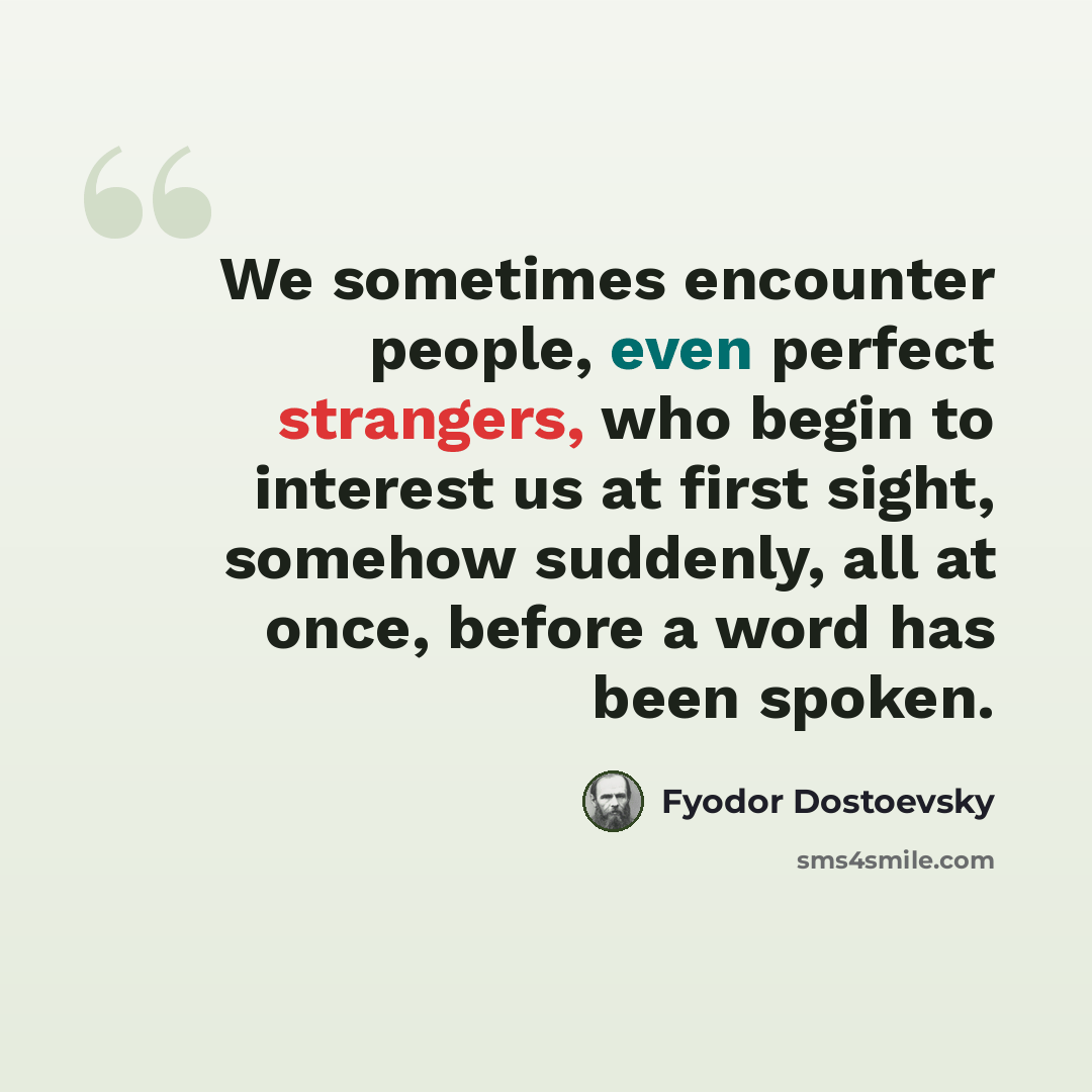 “We sometimes encounter people, even perfect strangers, who begin to interest us at first sight, somehow suddenly, all at once, before a word has been spoken.” quote by Fyodor Dostoevsky