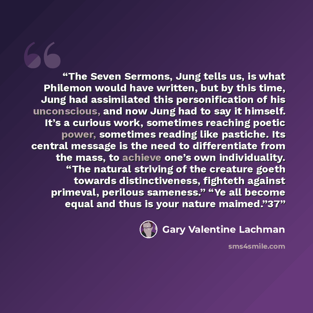 “The Seven Sermons, Jung tells us, is what Philemon would have written, but by this time, Jung had assimilated this personification of his unconscious, and now Jung had to say it himself. It’s a curious work, sometimes reaching poetic power, sometimes reading like pastiche. Its central message is…” quote by Gary Valentine Lachman