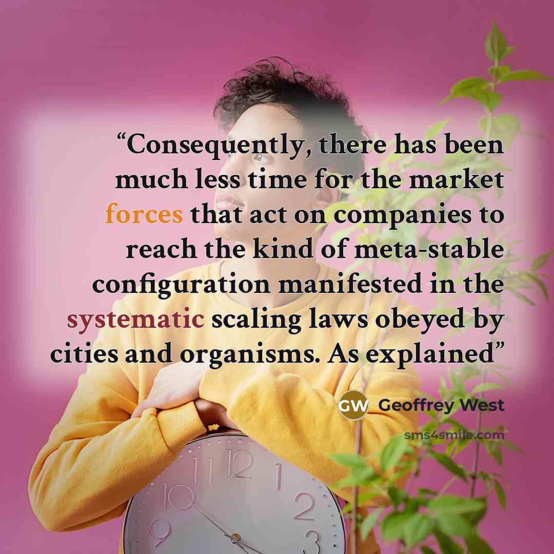 “Consequently, there has been much less time for the market forces that act on companies to reach the kind of meta-stable configuration manifested in the systematic scaling laws obeyed by cities and organisms. As explained” quote by Geoffrey West