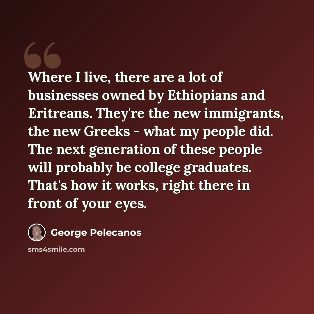“Where I live, there are a lot of businesses owned by Ethiopians and Eritreans. They're the new immigrants, the new Greeks - what my people did. The next generation of these people will probably be college graduates. That's how it works, right there in front of your eyes.” quote by George Pelecanos