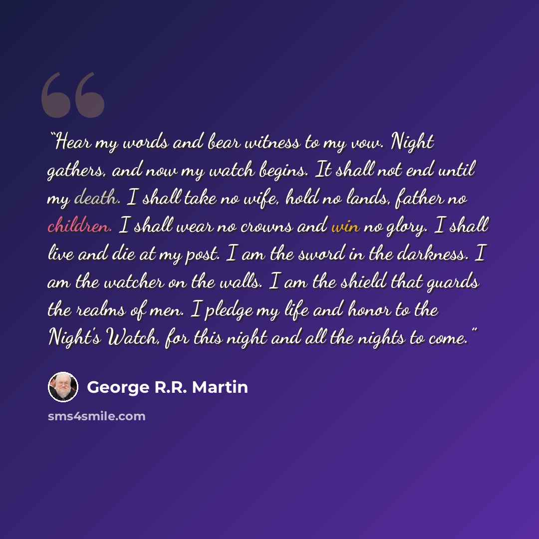 “Hear my words and bear witness to my vow. Night gathers, and now my watch begins. It shall not end until my death. I shall take no wife, hold no lands, father no children. I shall wear no crowns and win no glory. I shall live and die at my post. I am the sword in the darkness. I am the watcher on…” quote by George R.R. Martin