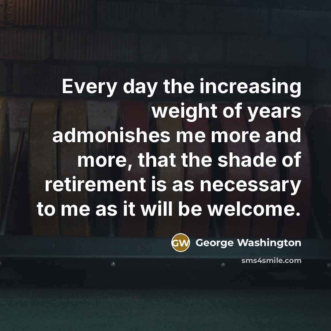 “Every day the increasing weight of years admonishes me more and more, that the shade of retirement is as necessary to me as it will be welcome.” quote by George Washington