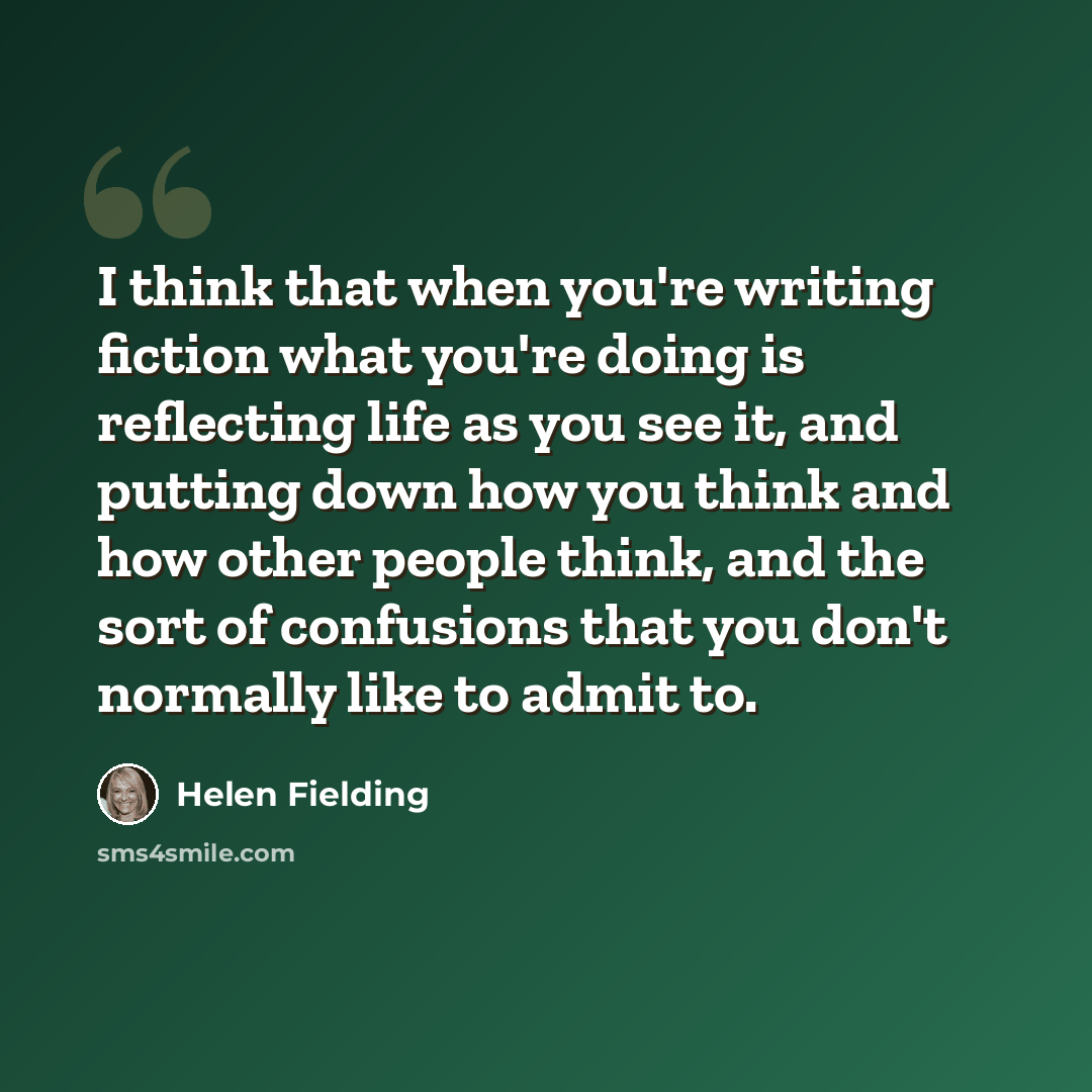 “I think that when you're writing fiction what you're doing is reflecting life as you see it, and putting down how you think and how other people think, and the sort of confusions that you don't normally like to admit to.” quote by Helen Fielding