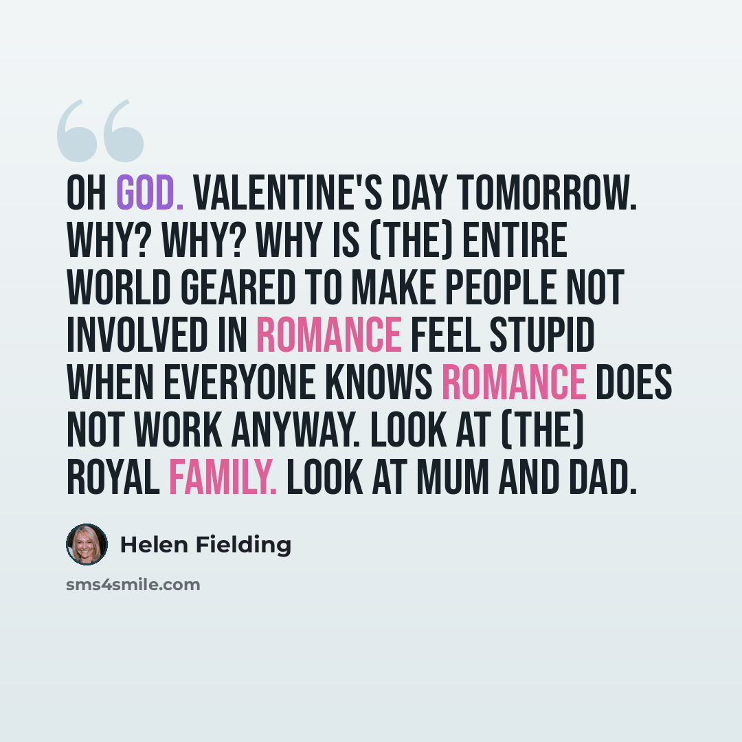 “Oh God. valentine's Day tomorrow. Why? Why? Why is (the) entire world geared to make people not involved in romance feel stupid when everyone knows romance does not work anyway. Look at (the) royal family. Look at Mum and Dad.” quote by Helen Fielding