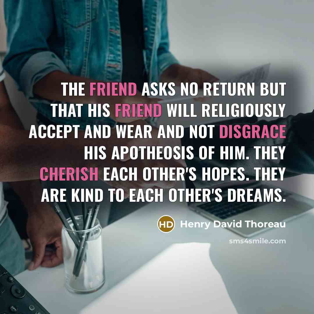 “The Friend asks no return but that his Friend will religiously accept and wear and not disgrace his apotheosis of him. They cherish each other's hopes. They are kind to each other's dreams.” quote by Henry David Thoreau