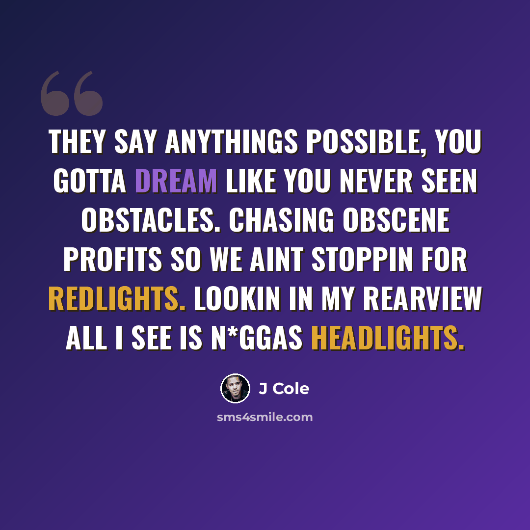 “They say anythings possible, You gotta dream like you never seen obstacles. Chasing obscene profits so we aint stoppin for redlights. Lookin in my rearview all I see is n*ggas headlights.” quote by J Cole