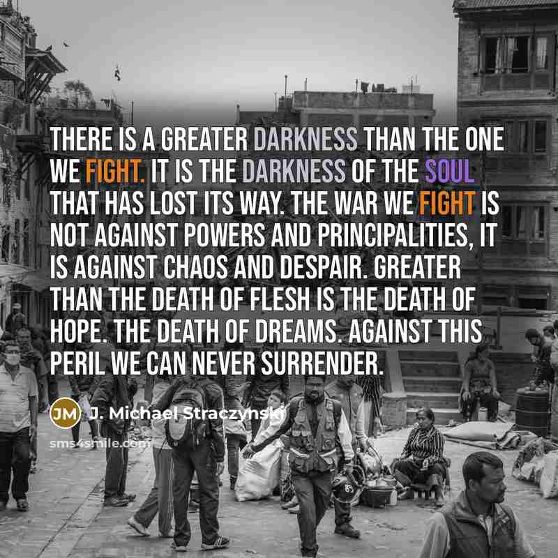 “There is a greater darkness than the one we fight. It is the darkness of the soul that has lost its way. The war we fight is not against powers and principalities, it is against chaos and despair. Greater than the death of flesh is the death of hope. The death of dreams. Against this peril we can…” quote by J. Michael Straczynski