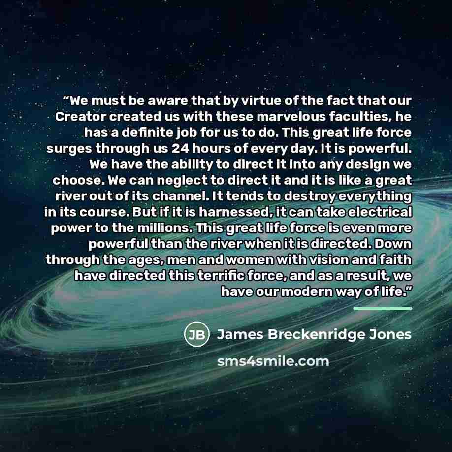“We must be aware that by virtue of the fact that our Creator created us with these marvelous faculties, he has a definite job for us to do. This great life force surges through us 24 hours of every day. It is powerful. We have the ability to direct it into any design we choose. We can neglect to…” quote by James Breckenridge Jones
