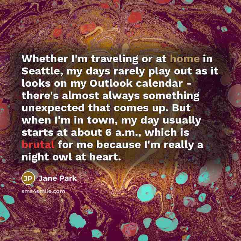 “Whether I'm traveling or at home in Seattle, my days rarely play out as it looks on my Outlook calendar - there's almost always something unexpected that comes up. But when I'm in town, my day usually starts at about 6 a.m., which is brutal for me because I'm really a night owl at heart.” quote by Jane Park