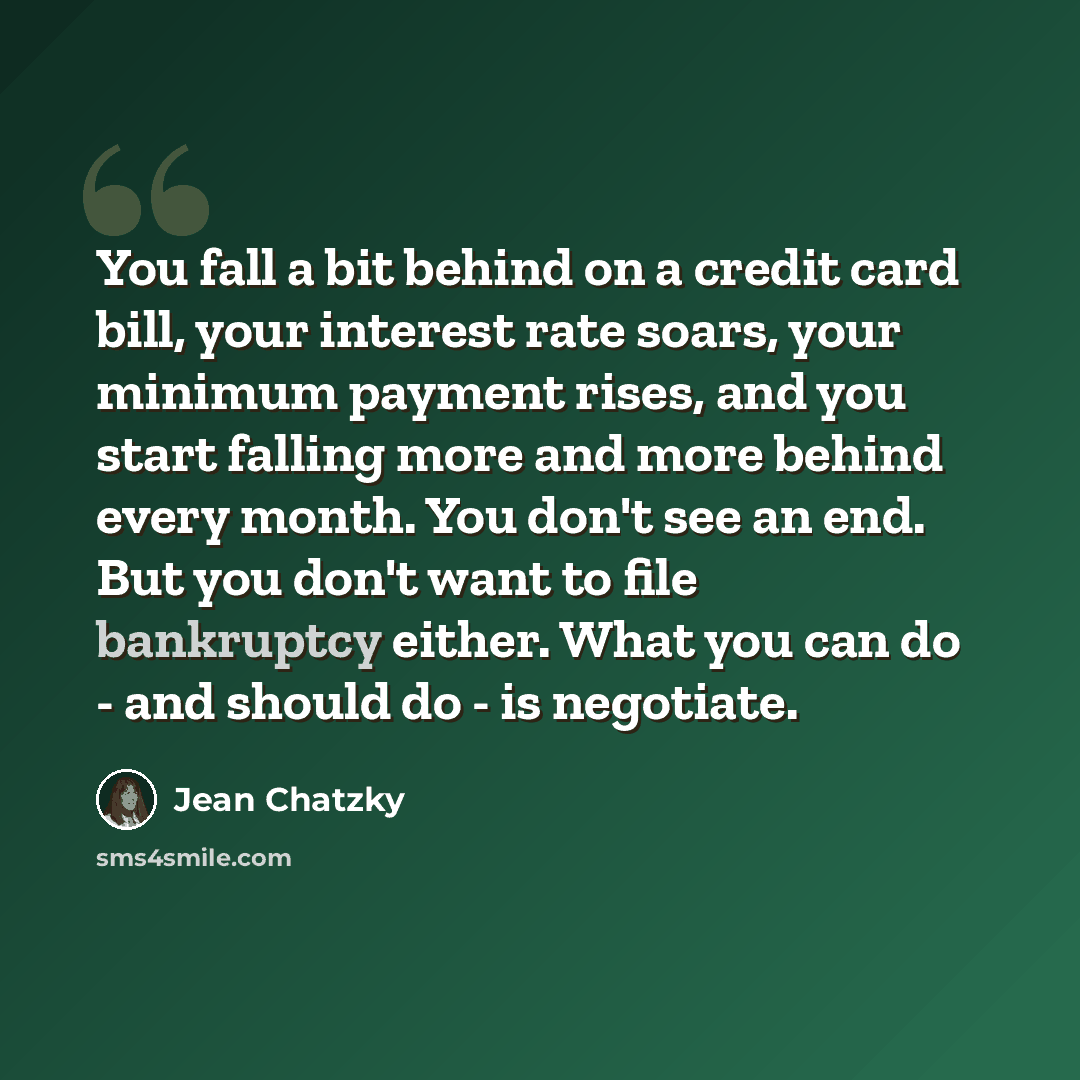 “You fall a bit behind on a credit card bill, your interest rate soars, your minimum payment rises, and you start falling more and more behind every month. You don't see an end. But you don't want to file bankruptcy either. What you can do - and should do - is negotiate.” quote by Jean Chatzky