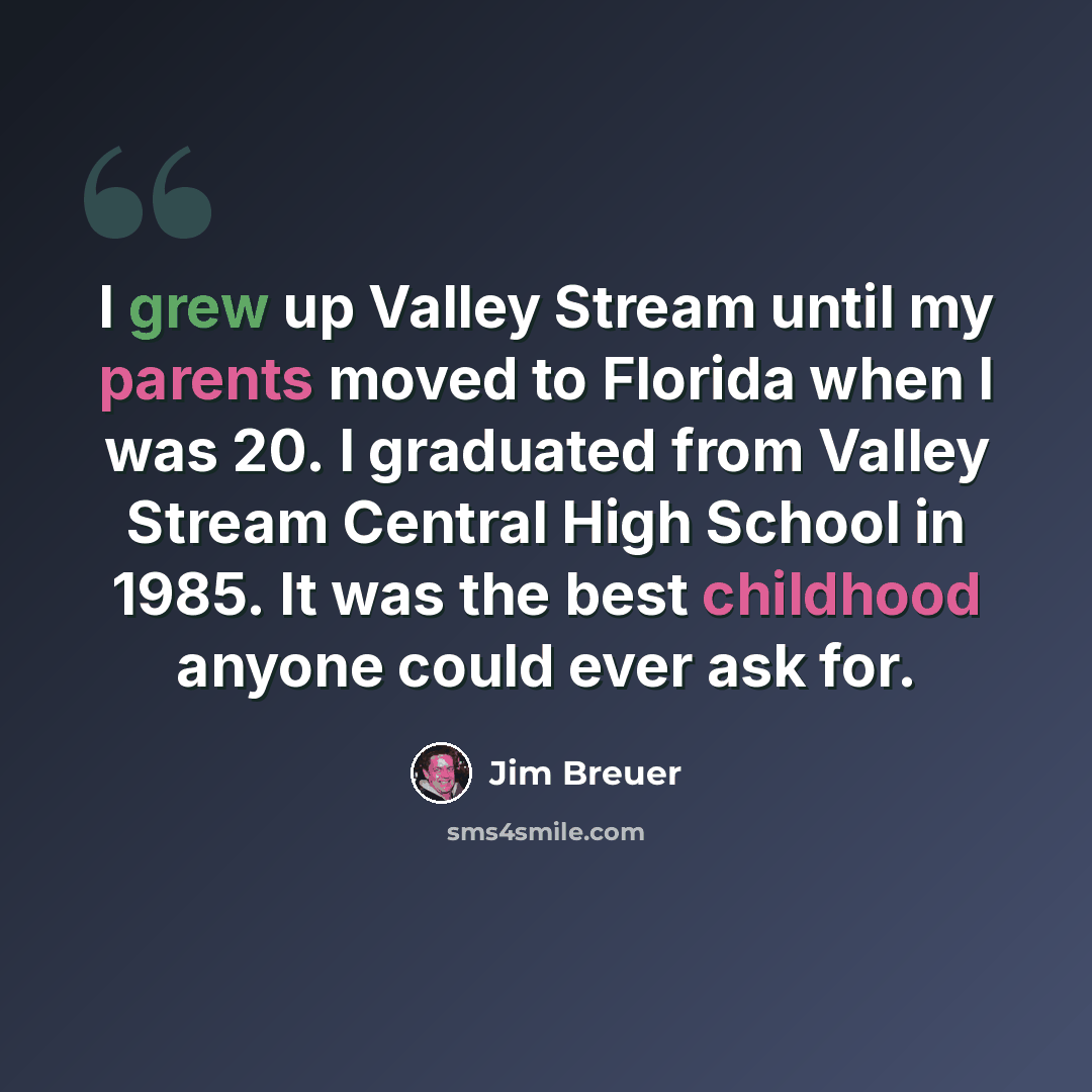 “I grew up Valley Stream until my parents moved to Florida when I was 20. I graduated from Valley Stream Central High School in 1985. It was the best childhood anyone could ever ask for.” quote by Jim Breuer