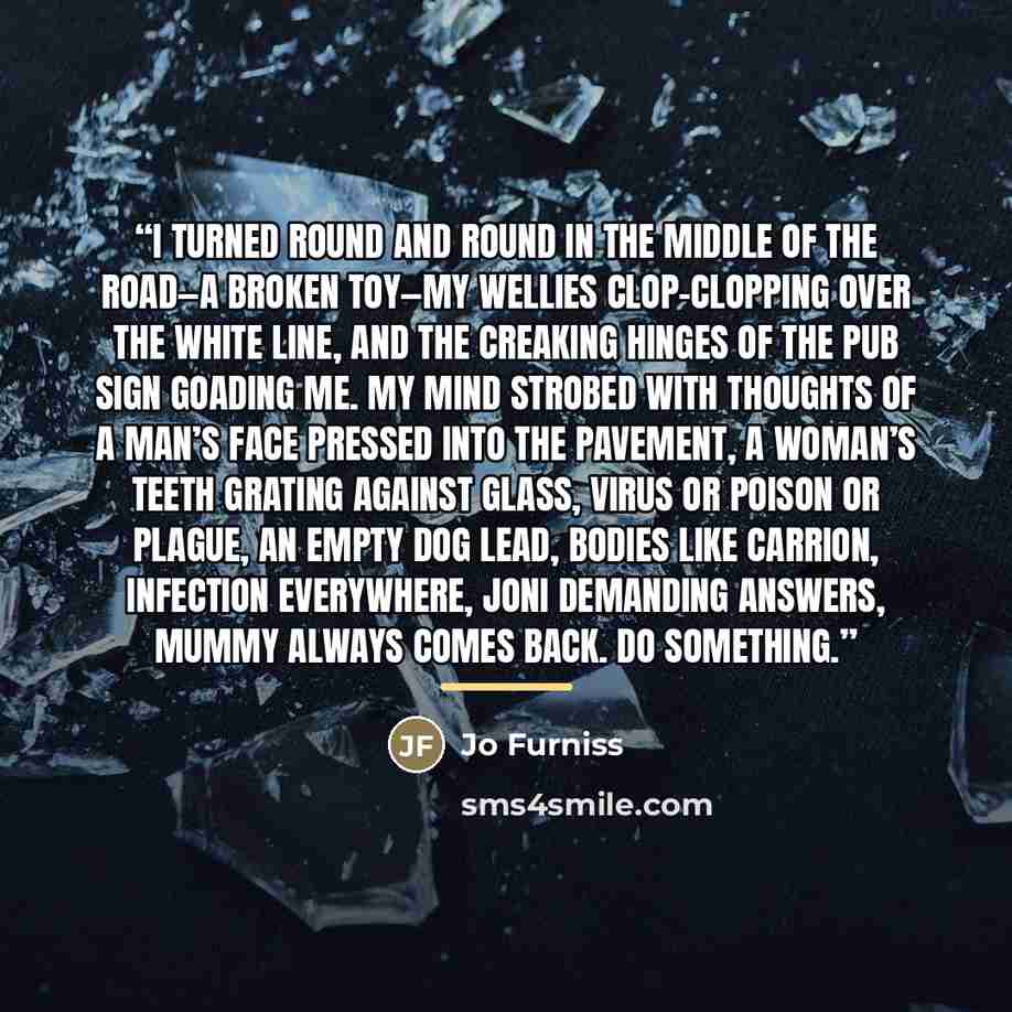 “I turned round and round in the middle of the road—a broken toy—my wellies clop-clopping over the white line, and the creaking hinges of the pub sign goading me. My mind strobed with thoughts of a man’s face pressed into the pavement, a woman’s teeth grating against glass, virus or poison or…” quote by Jo Furniss