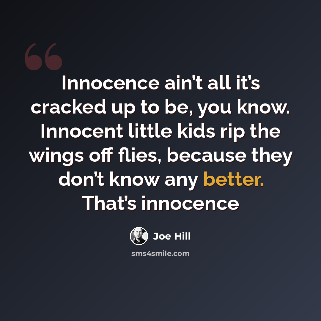 “Innocence ain’t all it’s cracked up to be, you know. Innocent little kids rip the wings off flies, because they don’t know any better. That’s innocence” quote by Joe Hill