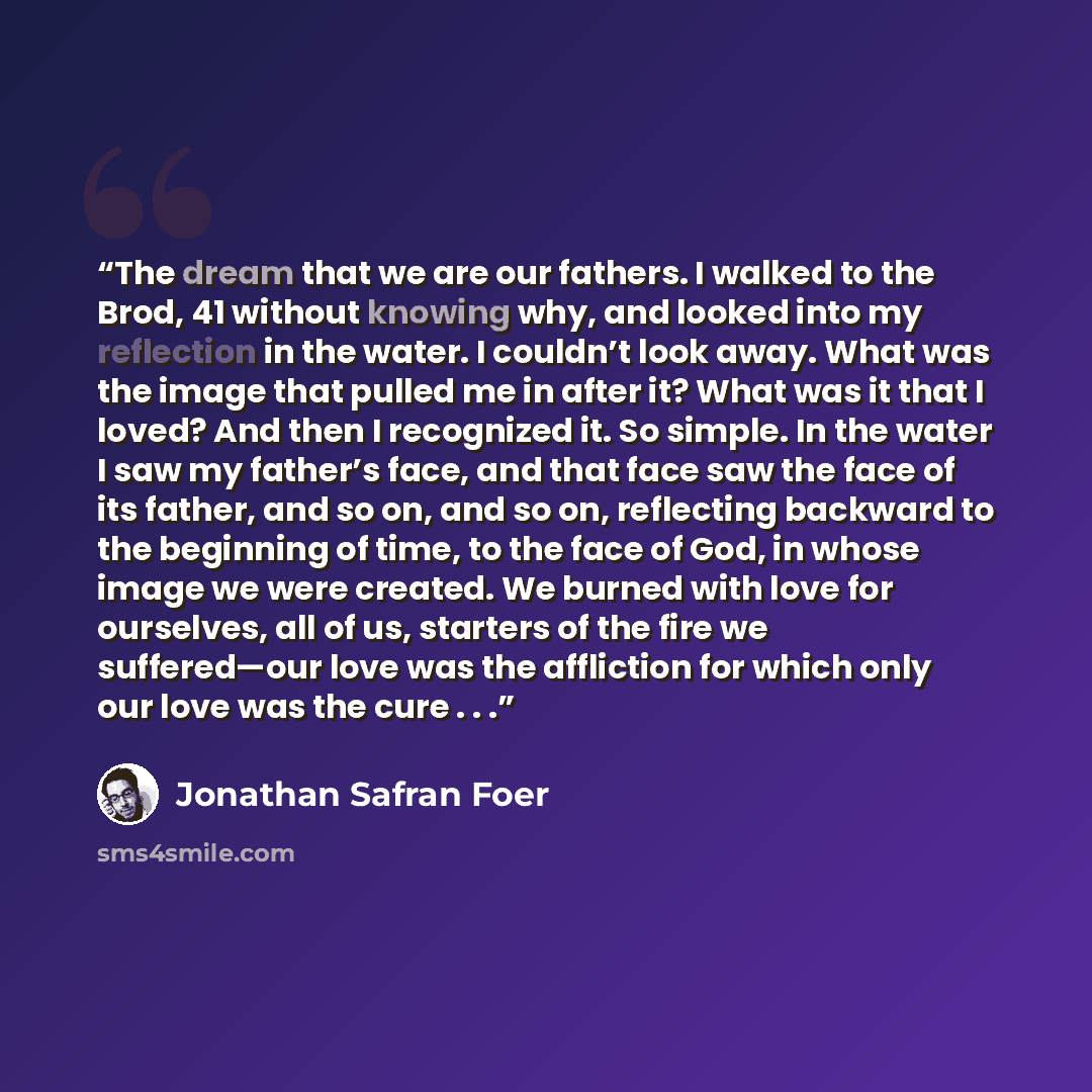 “The dream that we are our fathers. I walked to the Brod, 41 without knowing why, and looked into my reflection in the water. I couldn’t look away. What was the image that pulled me in after it? What was it that I loved? And then I recognized it. So simple. In the water I saw my father’s face, and…” quote by Jonathan Safran Foer