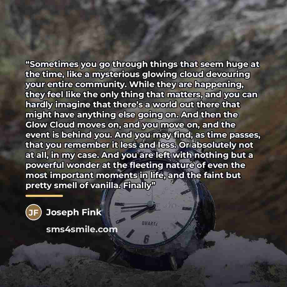 “Sometimes you go through things that seem huge at the time, like a mysterious glowing cloud devouring your entire community. While they are happening, they feel like the only thing that matters, and you can hardly imagine that there’s a world out there that might have anything else going on. And…” quote by Joseph Fink
