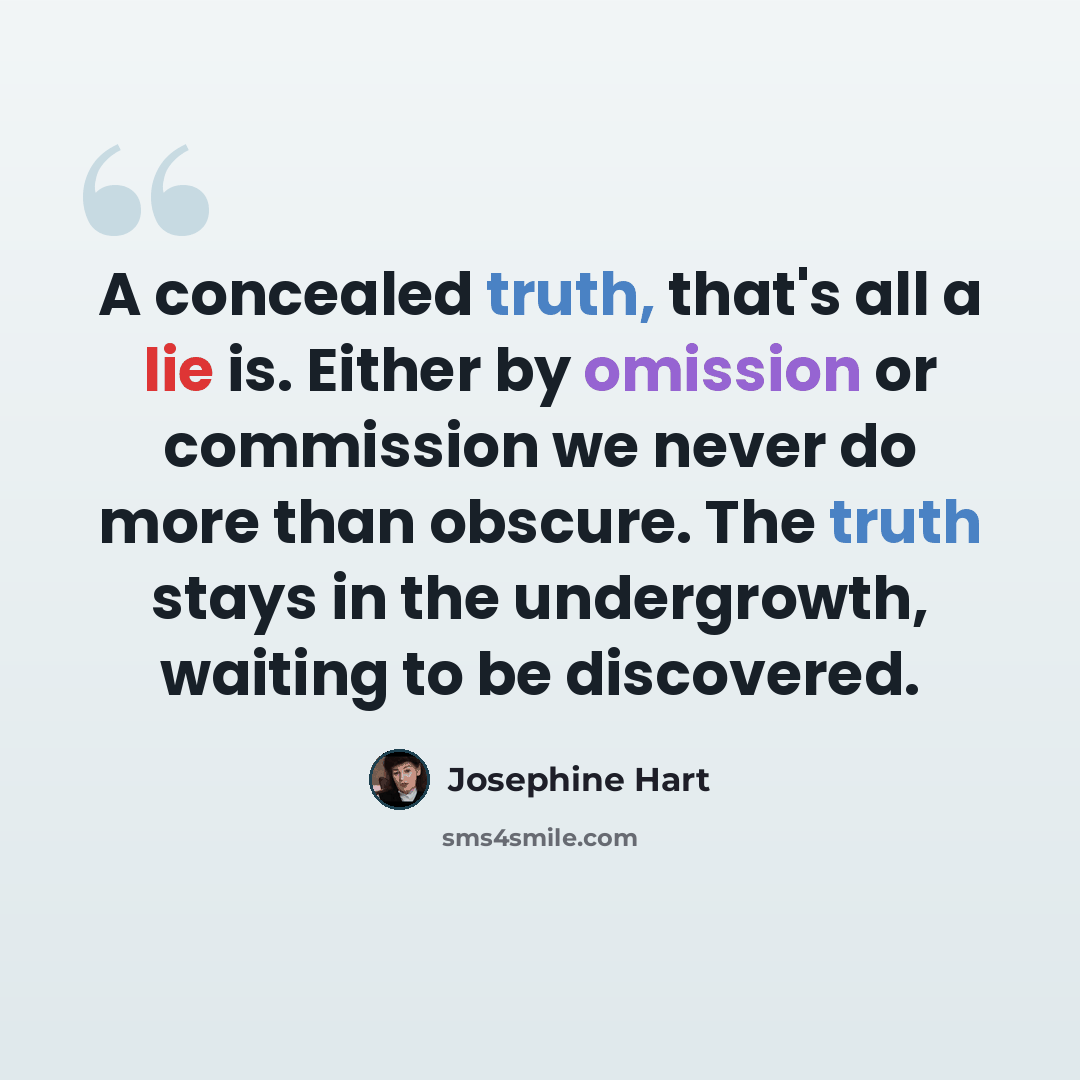 “A concealed truth, that's all a lie is. Either by omission or commission we never do more than obscure. The truth stays in the undergrowth, waiting to be discovered.” quote by Josephine Hart