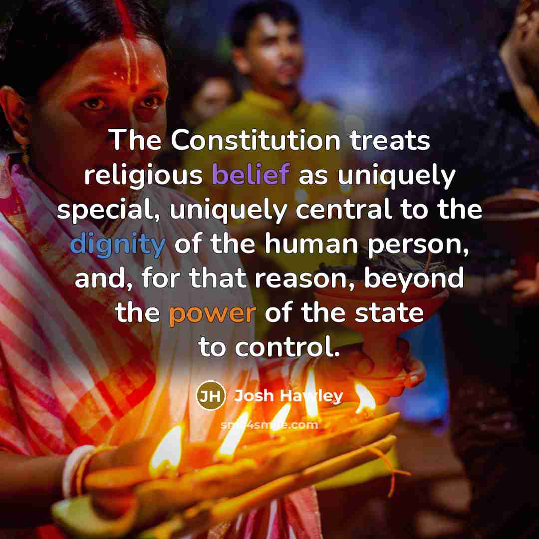 “The Constitution treats religious belief as uniquely special, uniquely central to the dignity of the human person, and, for that reason, beyond the power of the state to control.” quote by Josh Hawley
