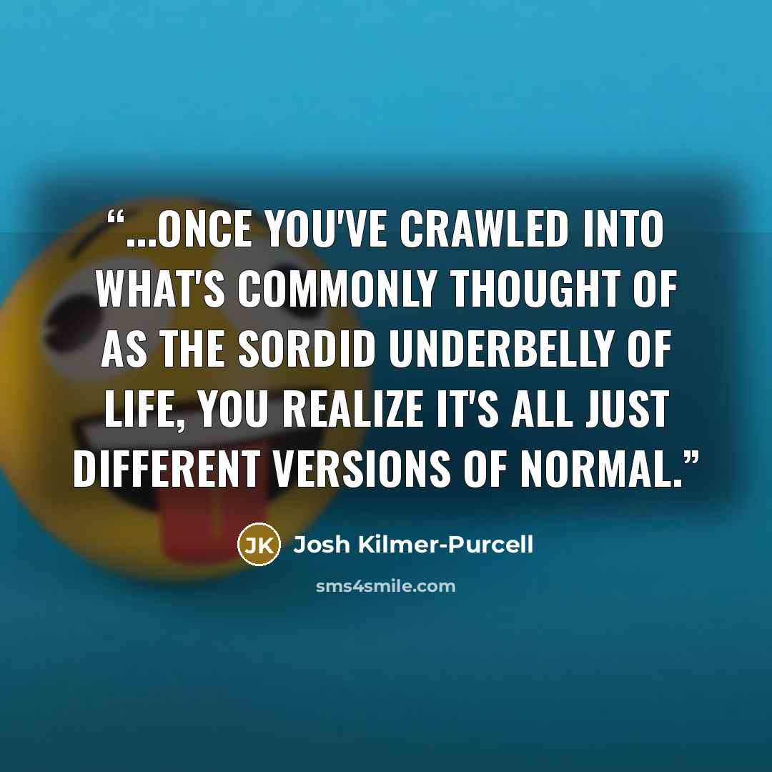 “...once you've crawled into what's commonly thought of as the sordid underbelly of life, you realize it's all just different versions of normal.” quote by Josh Kilmer-Purcell