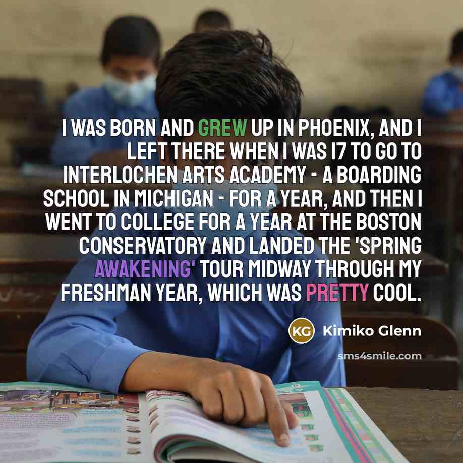 “I was born and grew up in Phoenix, and I left there when I was 17 to go to Interlochen Arts Academy - a boarding school in Michigan - for a year, and then I went to college for a year at The Boston Conservatory and landed the 'Spring Awakening' tour midway through my freshman year, which was…” quote by Kimiko Glenn