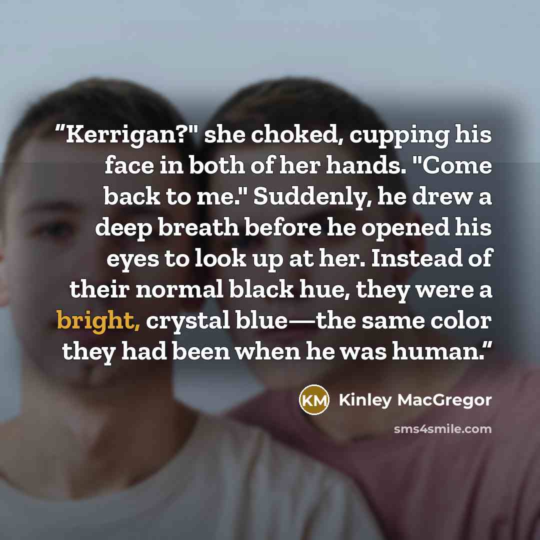 “Kerrigan?" she choked, cupping his face in both of her hands. "Come back to me." Suddenly, he drew a deep breath before he opened his eyes to look up at her. Instead of their normal black hue, they were a bright, crystal blue—the same color they had been when he was human.” quote by Kinley MacGregor