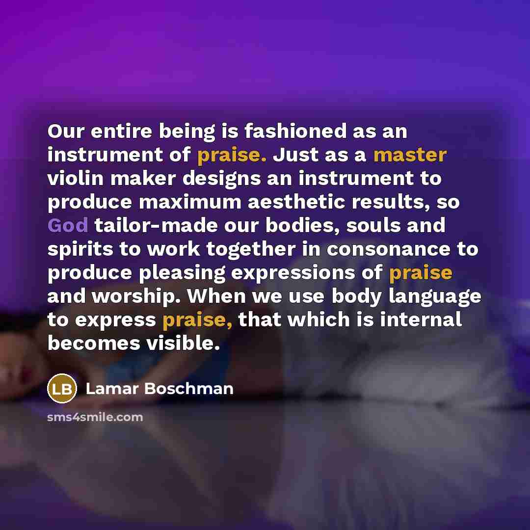“Our entire being is fashioned as an instrument of praise. Just as a master violin maker designs an instrument to produce maximum aesthetic results, so God tailor-made our bodies, souls and spirits to work together in consonance to produce pleasing expressions of praise and worship. When we use…” quote by Lamar Boschman