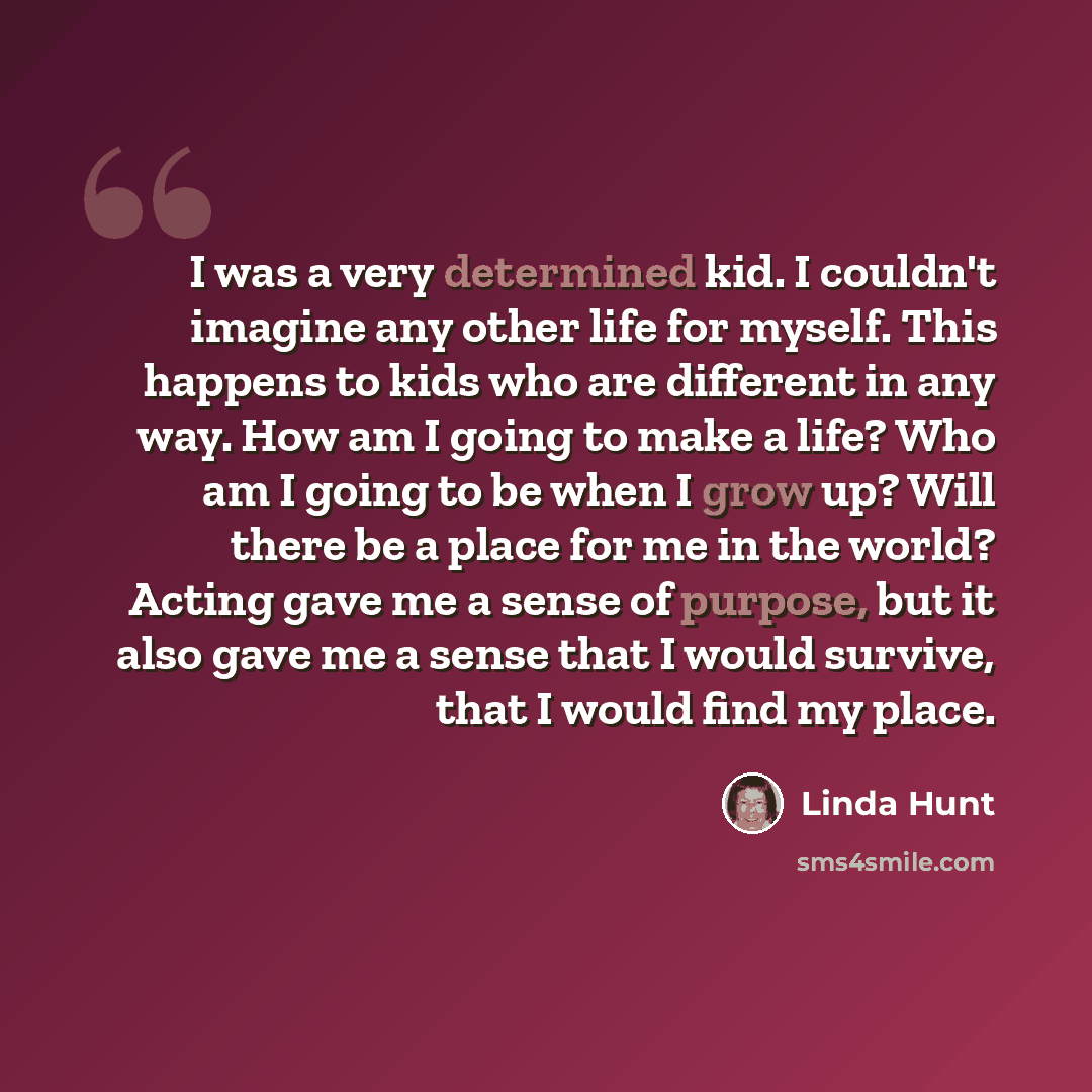 “I was a very determined kid. I couldn't imagine any other life for myself. This happens to kids who are different in any way. How am I going to make a life? Who am I going to be when I grow up? Will there be a place for me in the world? Acting gave me a sense of purpose, but it also gave me a…” quote by Linda Hunt