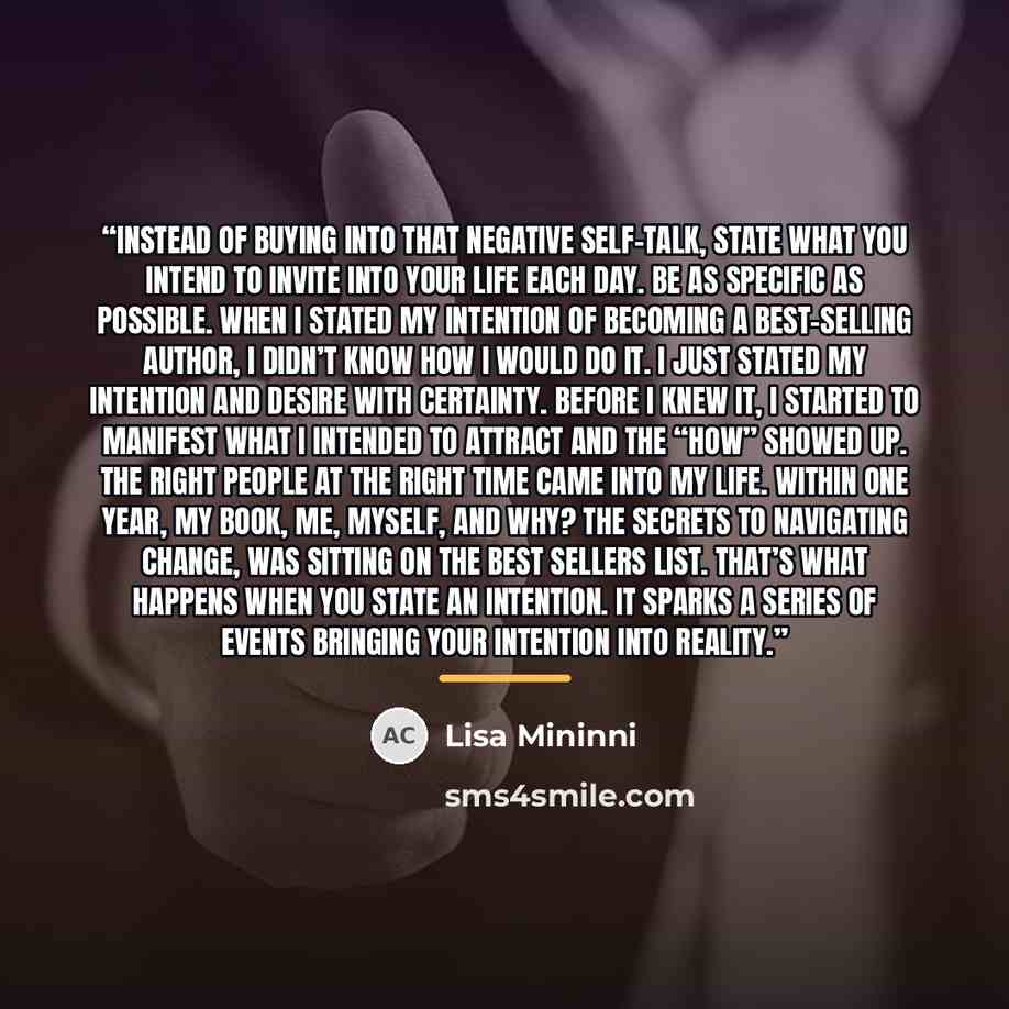 “Instead of buying into that negative self-talk, state what you intend to invite into your life each day. Be as specific as possible. When I stated my intention of becoming a Best-Selling Author, I didn’t know HOW I would do it. I just stated my intention and desire with certainty. Before I knew…” quote by Lisa Mininni