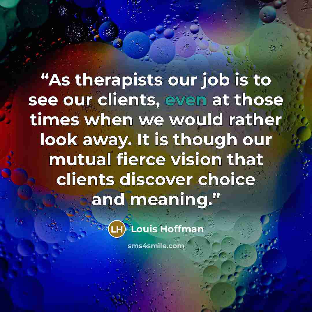 “As therapists our job is to see our clients, even at those times when we would rather look away. It is though our mutual fierce vision that clients discover choice and meaning.” quote by Louis Hoffman